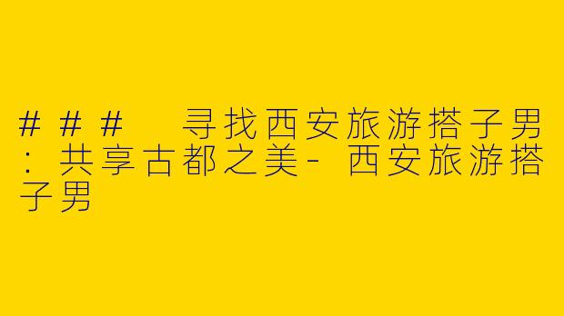 ### 寻找西安旅游搭子男：共享古都之美-西安旅游搭子男