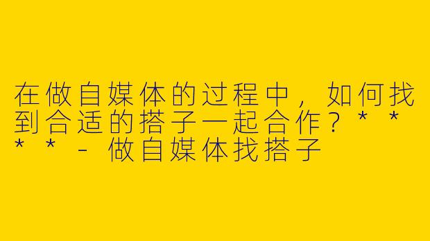 在做自媒体的过程中，如何找到合适的搭子一起合作？****