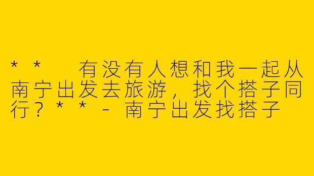 ** 有没有人想和我一起从南宁出发去旅游,找个搭子同行?**