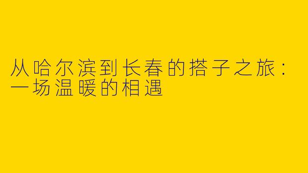 从哈尔滨到长春的搭子之旅：一场温暖的相遇