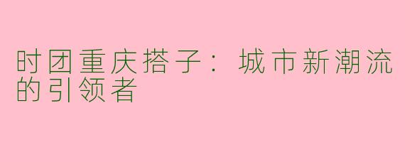 时团重庆搭子：城市新潮流的引领者