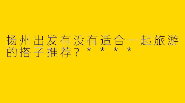 扬州出发有没有适合一起旅游的搭子推荐？****