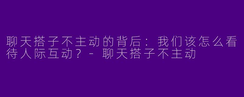 聊天搭子不主动的背后：我们该怎么看待人际互动？-聊天搭子不主动