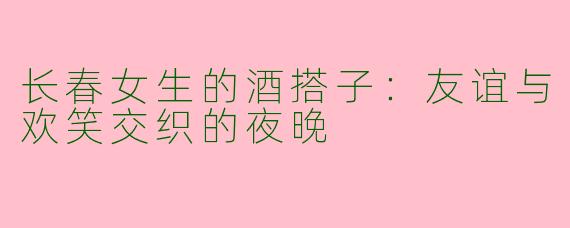 长春女生的酒搭子：友谊与欢笑交织的夜晚