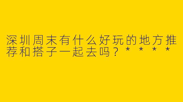 深圳周末有什么好玩的地方推荐和搭子一起去吗？****