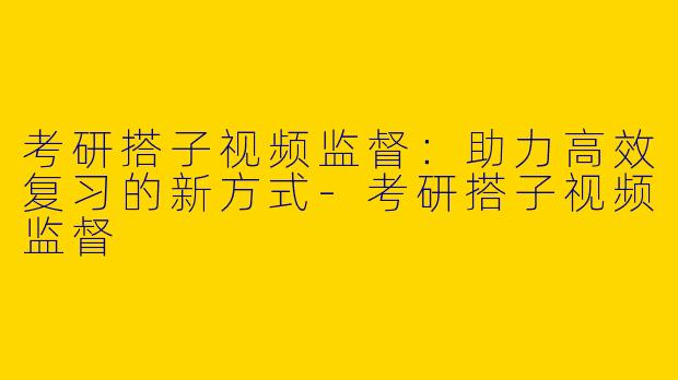 考研搭子视频监督：助力高效复习的新方式-考研搭子视频监督