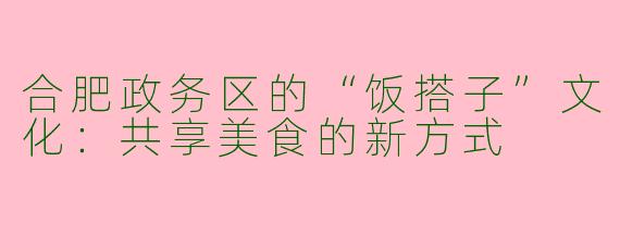 合肥政务区的“饭搭子”文化：共享美食的新方式