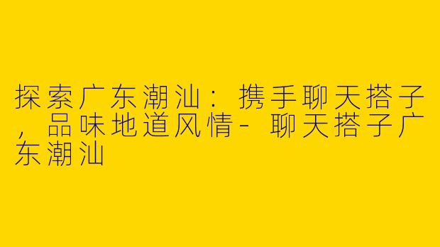 探索广东潮汕:携手聊天搭子,品味地道风情