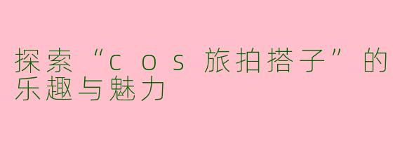 探索“cos旅拍搭子”的乐趣与魅力