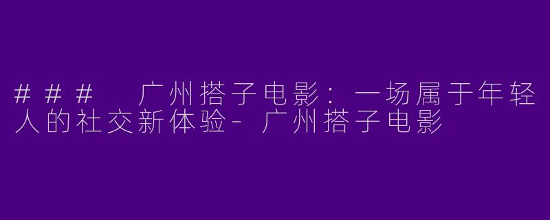 ### 广州搭子电影：一场属于年轻人的社交新体验-广州搭子电影