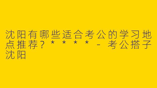 沈阳有哪些适合考公的学习地点推荐？****