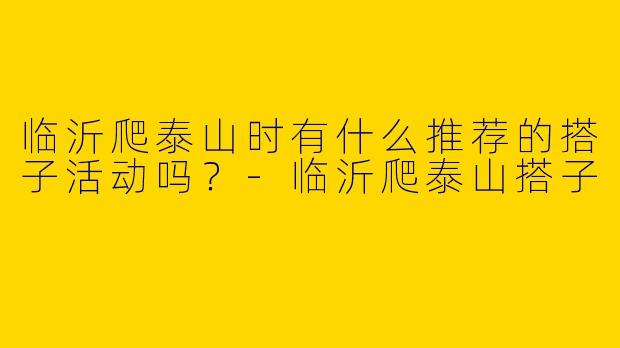 临沂爬泰山时有什么推荐的搭子活动吗？