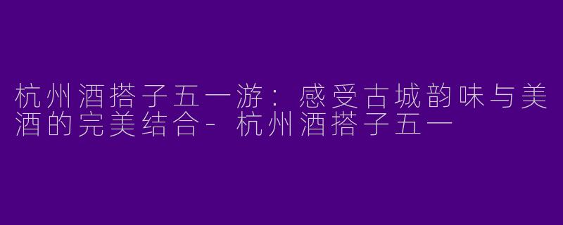 杭州酒搭子五一游：感受古城韵味与美酒的完美结合-杭州酒搭子五一