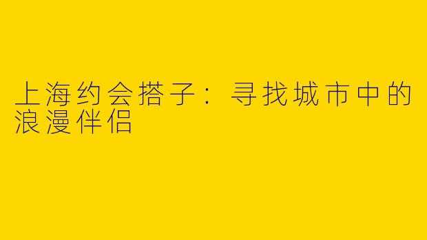 上海约会搭子：寻找城市中的浪漫伴侣