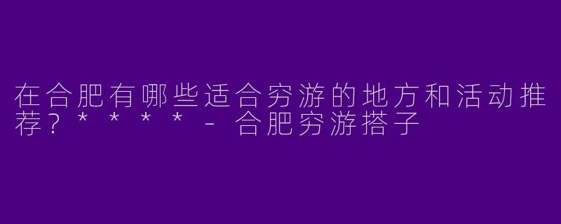 在合肥有哪些适合穷游的地方和活动推荐？****-合肥穷游搭子
