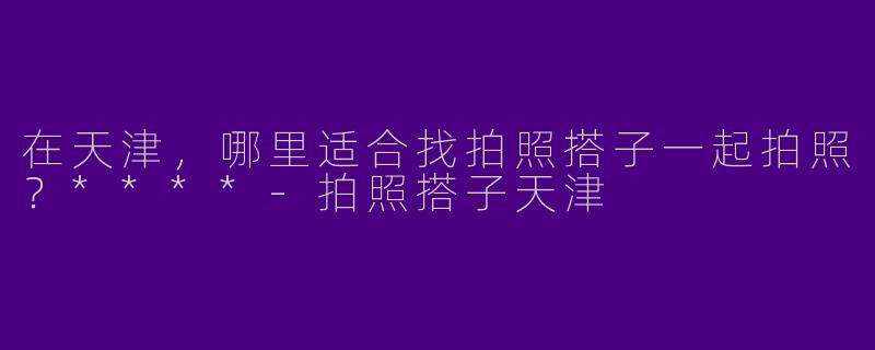在天津,哪里适合找拍照搭子一起拍照?****