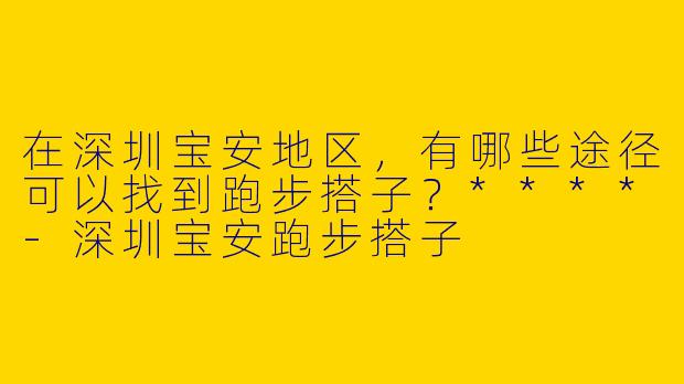 在深圳宝安地区，有哪些途径可以找到跑步搭子？****-深圳宝安跑步搭子