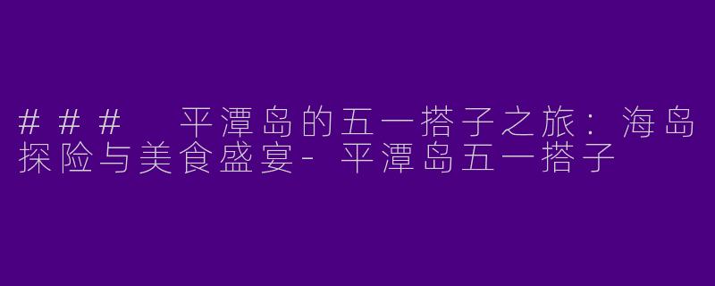 ### 平潭岛的五一搭子之旅：海岛探险与美食盛宴-平潭岛五一搭子