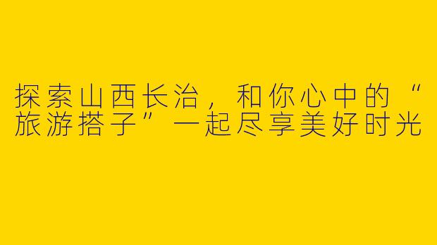 探索山西长治,和你心中的“旅游搭子”一起尽享美好时光