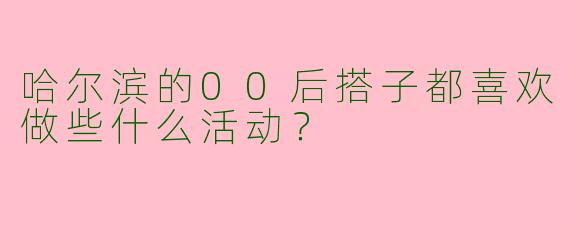 哈尔滨的00后搭子都喜欢做些什么活动？