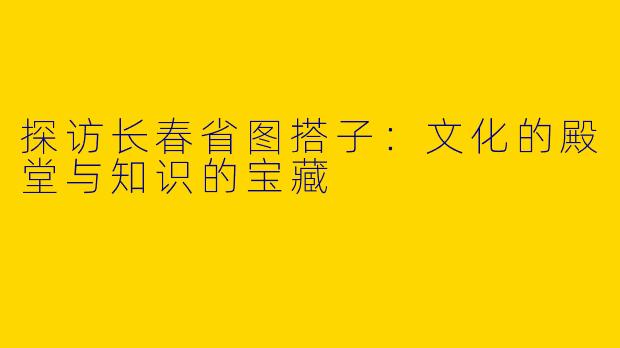 探访长春省图搭子：文化的殿堂与知识的宝藏