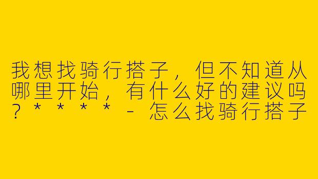 我想找骑行搭子，但不知道从哪里开始，有什么好的建议吗？****