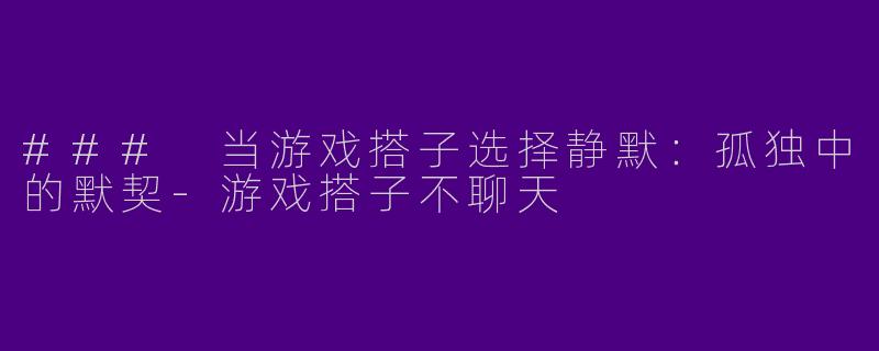 ### 当游戏搭子选择静默：孤独中的默契-游戏搭子不聊天
