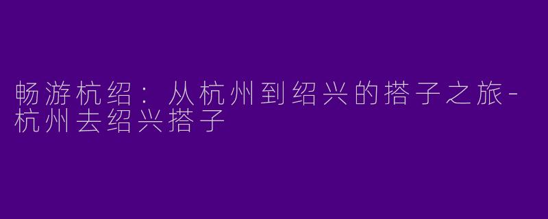 畅游杭绍:从杭州到绍兴的搭子之旅