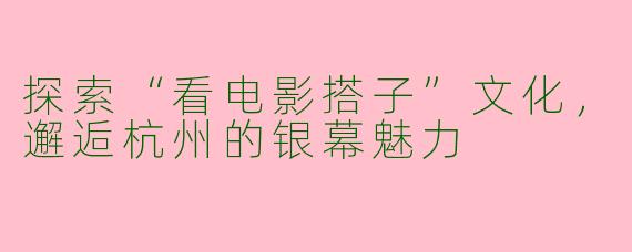 探索“看电影搭子”文化，邂逅杭州的银幕魅力