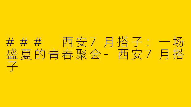 ### 西安7月搭子：一场盛夏的青春聚会-西安7月搭子