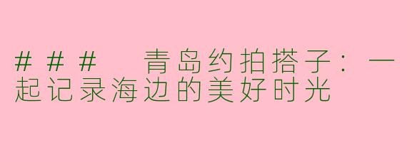 ### 青岛约拍搭子：一起记录海边的美好时光