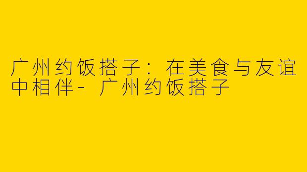 广州约饭搭子：在美食与友谊中相伴