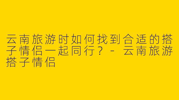 云南旅游时如何找到合适的搭子情侣一起同行？