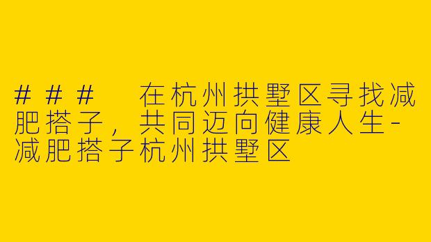 ### 在杭州拱墅区寻找减肥搭子，共同迈向健康人生-减肥搭子杭州拱墅区