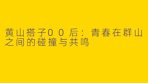 黄山搭子00后:青春在群山之间的碰撞与共鸣