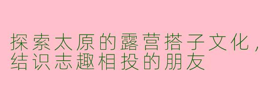 探索太原的露营搭子文化,结识志趣相投的朋友