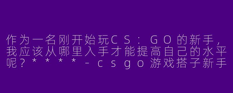 作为一名刚开始玩CS:GO的新手，我应该从哪里入手才能提高自己的水平呢？****