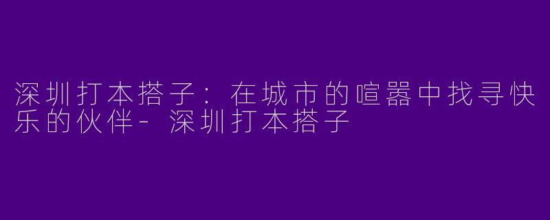 深圳打本搭子：在城市的喧嚣中找寻快乐的伙伴-深圳打本搭子