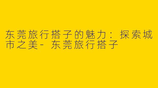 东莞旅行搭子的魅力：探索城市之美-东莞旅行搭子