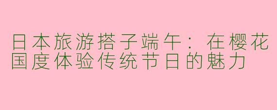 日本旅游搭子端午：在樱花国度体验传统节日的魅力