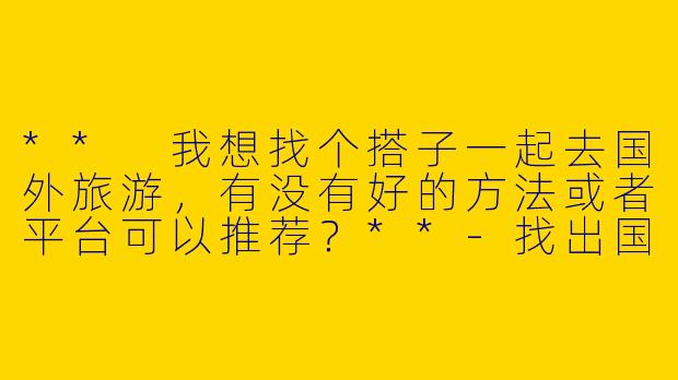 ** 我想找个搭子一起去国外旅游，有没有好的方法或者平台可以推荐？**