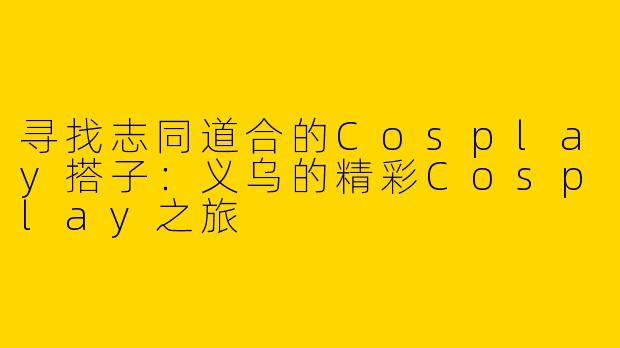 寻找志同道合的Cosplay搭子：义乌的精彩Cosplay之旅