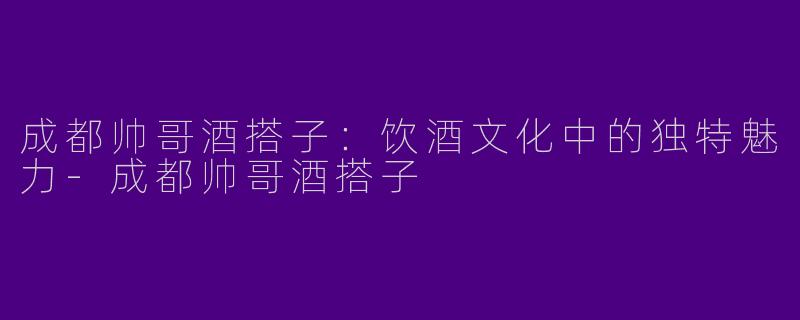 成都帅哥酒搭子：饮酒文化中的独特魅力-成都帅哥酒搭子