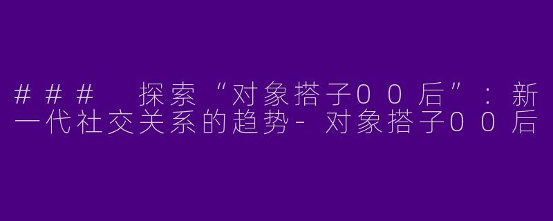### 探索“对象搭子00后”：新一代社交关系的趋势-对象搭子00后
