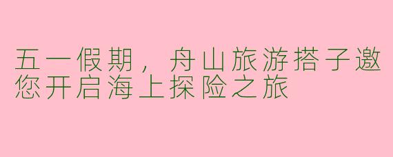 五一假期，舟山旅游搭子邀您开启海上探险之旅