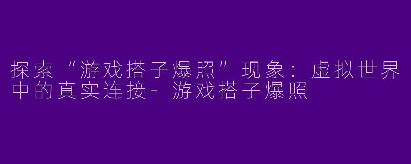 探索“游戏搭子爆照”现象:虚拟世界中的真实连接