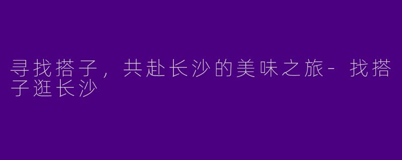 寻找搭子，共赴长沙的美味之旅-找搭子逛长沙