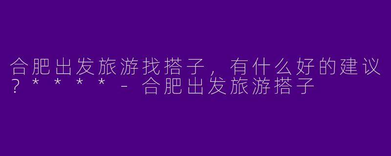 合肥出发旅游找搭子，有什么好的建议？****