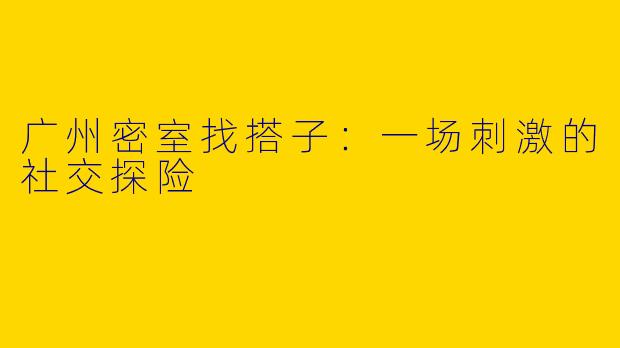 广州密室找搭子：一场刺激的社交探险