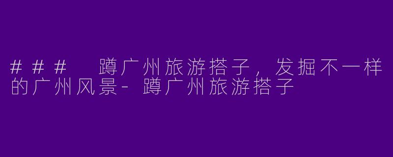 ### 蹲广州旅游搭子，发掘不一样的广州风景-蹲广州旅游搭子
